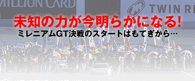 未知の力が今明らかになる!
ミレニアムGT決戦のスタートはもてぎから…